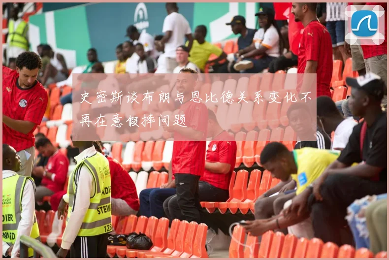 史密斯谈布朗与恩比德关系变化不再在意假摔问题
