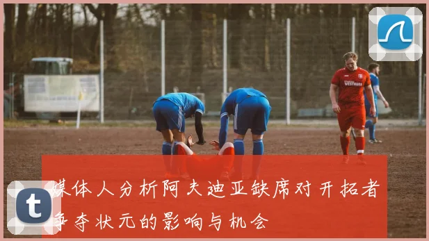 媒体人分析阿夫迪亚缺席对开拓者争夺状元的影响与机会