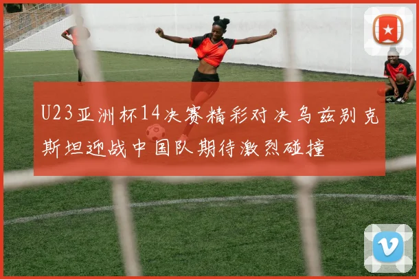 U23亚洲杯14决赛精彩对决乌兹别克斯坦迎战中国队期待激烈碰撞