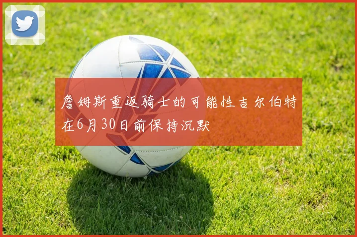 詹姆斯重返骑士的可能性吉尔伯特在6月30日前保持沉默