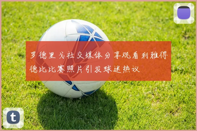 罗德里戈社交媒体分享观看利雅得德比比赛照片引发球迷热议