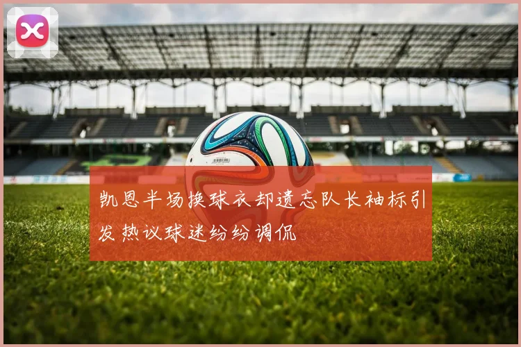 凯恩半场换球衣却遗忘队长袖标引发热议球迷纷纷调侃