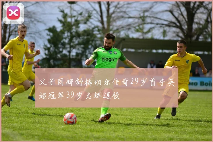 父子同辉舒梅切尔传奇29岁首夺英超冠军39岁光辉退役