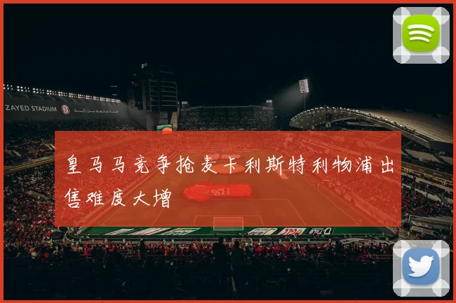 皇马马竞争抢麦卡利斯特利物浦出售难度大增