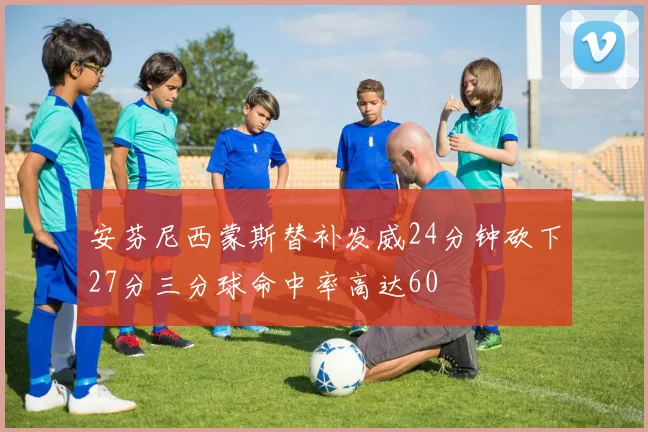 安芬尼西蒙斯替补发威24分钟砍下27分三分球命中率高达60