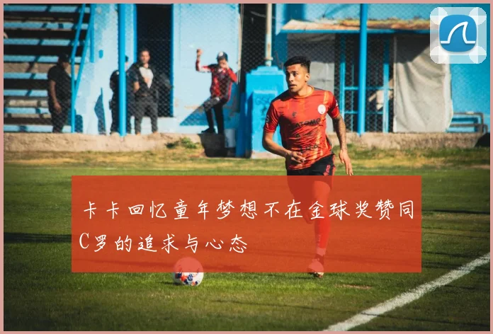 卡卡回忆童年梦想不在金球奖赞同C罗的追求与心态
