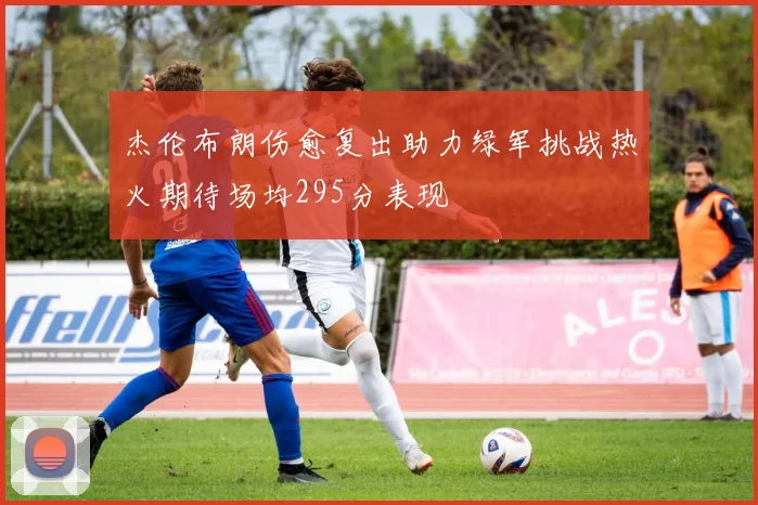 杰伦布朗伤愈复出助力绿军挑战热火期待场均295分表现