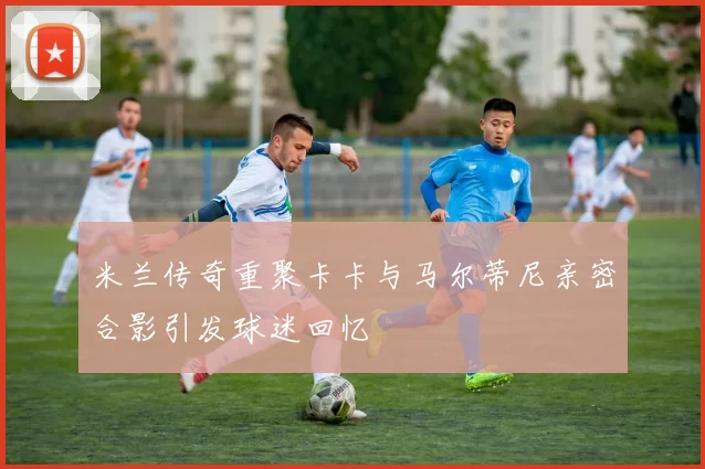 米兰传奇重聚卡卡与马尔蒂尼亲密合影引发球迷回忆