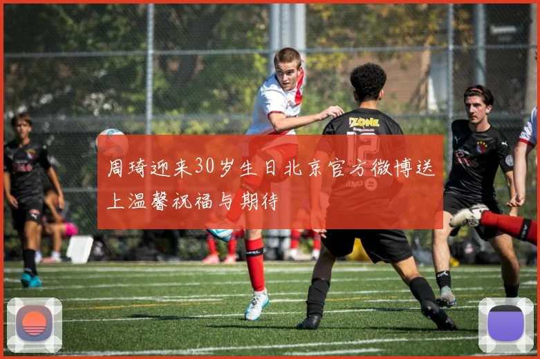 周琦迎来30岁生日北京官方微博送上温馨祝福与期待