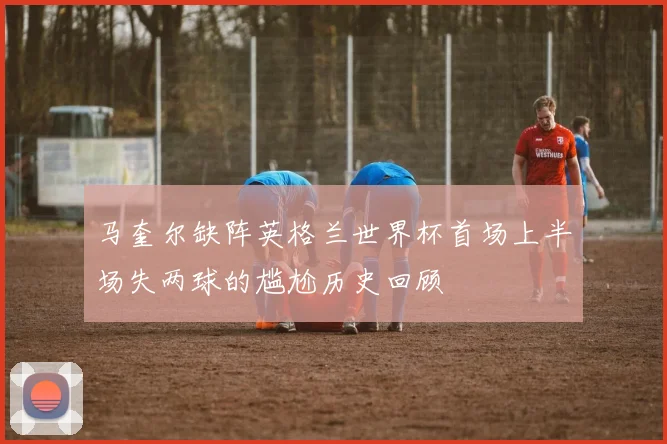 马奎尔缺阵英格兰世界杯首场上半场失两球的尴尬历史回顾