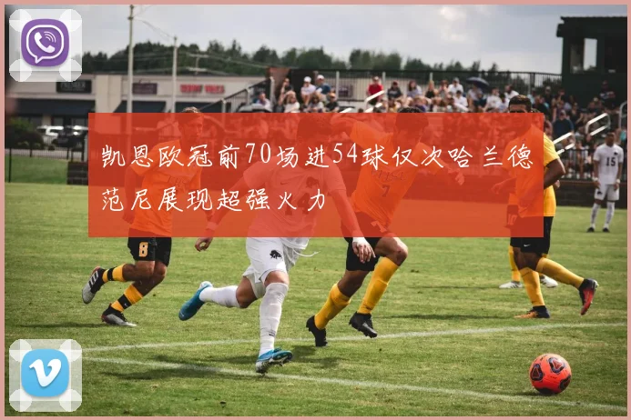 凯恩欧冠前70场进54球仅次哈兰德范尼展现超强火力