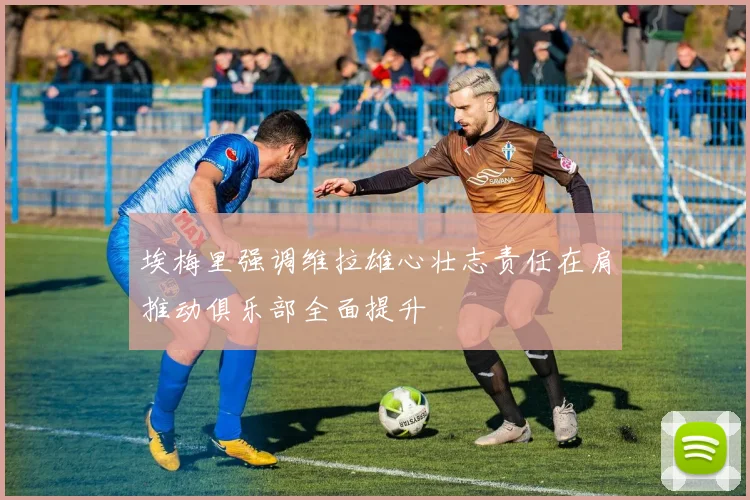 埃梅里强调维拉雄心壮志责任在肩推动俱乐部全面提升