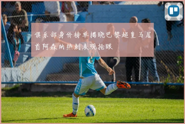 俱乐部身价榜单揭晓巴黎超皇马居首阿森纳热刺表现抢眼